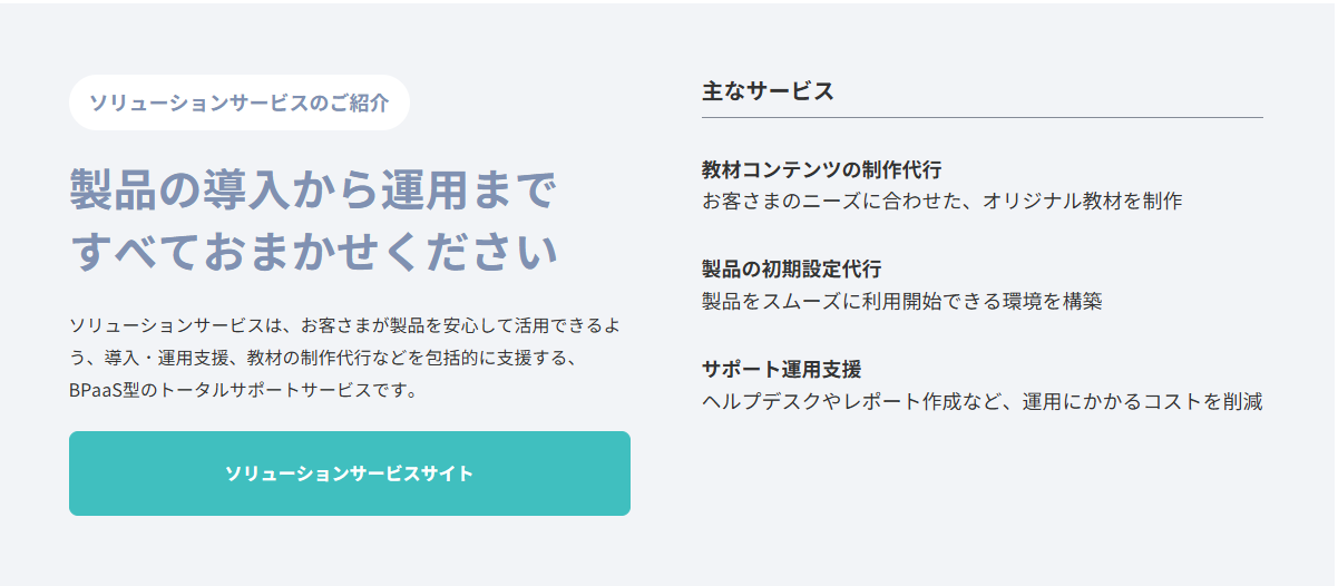 ロゴスウェアではお客さまが製品を安心して活用できるよう、導入・運用支援、教材の制作代行などを包括的に支援する、BPaaS型のトータルサポートサービスを提供しています。
＜主なサービス＞
・教材コンテンツの制作代行
・製品の初期設定代行
・サポート運用支援